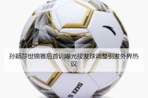 孙颖莎世锦赛后首训曝光接发球调整引发外界热议