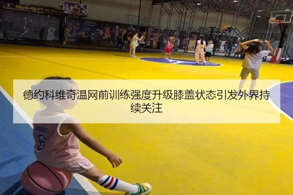 德约科维奇温网前训练强度升级膝盖状态引发外界持续关注